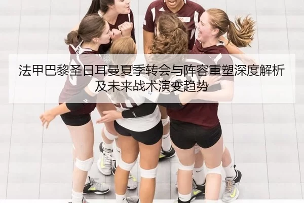 法甲巴黎圣日耳曼夏季转会与阵容重塑深度解析及未来战术演变趋势