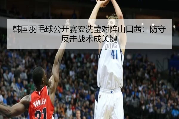 韩国羽毛球公开赛安洗莹对阵山口茜：防守反击战术成关键
